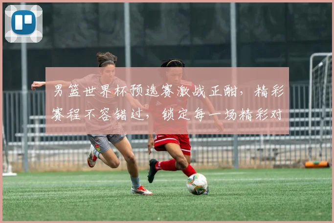 男篮世界杯预选赛激战正酣，精彩赛程不容错过，锁定每一场精彩对决