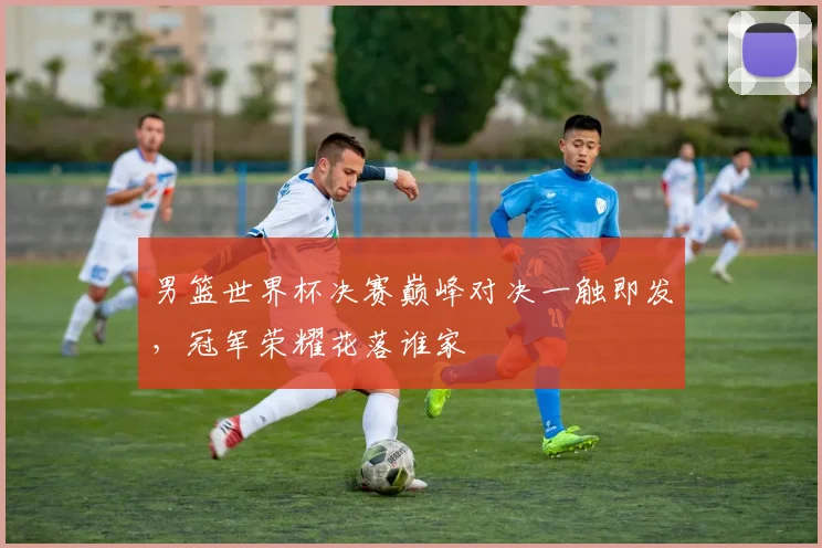 男篮世界杯决赛巅峰对决一触即发，冠军荣耀花落谁家