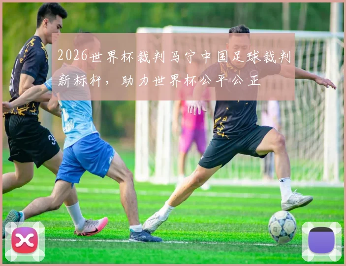 2026世界杯裁判马宁中国足球裁判新标杆，助力世界杯公平公正