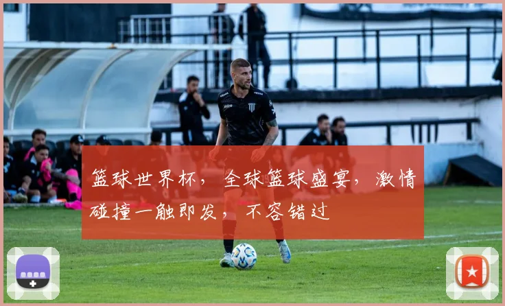 篮球世界杯，全球篮球盛宴，激情碰撞一触即发，不容错过