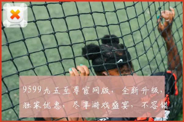 9599九五至尊官网版，全新升级，独家优惠，尽享游戏盛宴，不容错过