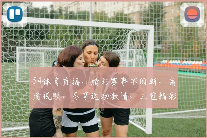 54体育直播，精彩赛事不间断，高清视频，尽享运动激情，三重精彩，不容错过
