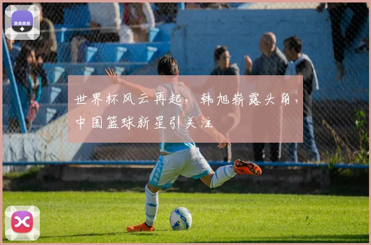 世界杯风云再起，韩旭崭露头角，中国篮球新星引关注